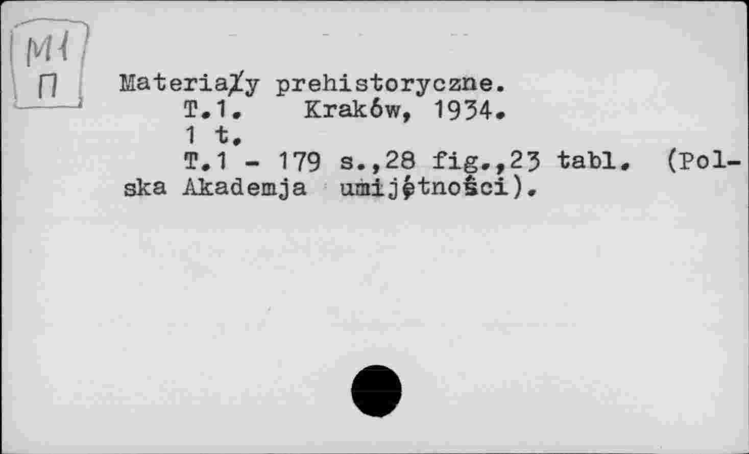 ﻿H
[~l Materia^y prehistoryczne.
T.1. Krakôw, 1934.
1 t.
T.1 - 179 s.,28 fig.,2? tabl, (Polska Akademja umij^tnosci).